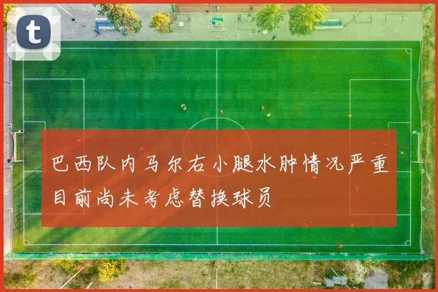 巴西队内马尔右小腿水肿情况严重目前尚未考虑替换球员