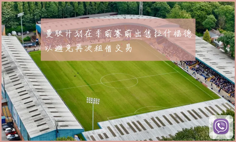 曼联计划在季前赛前出售拉什福德以避免再次租借交易