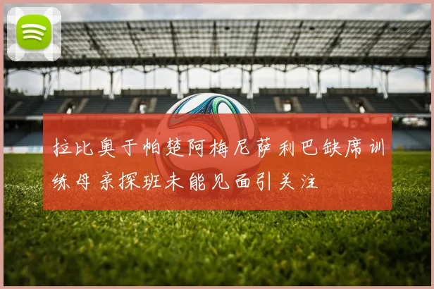 拉比奥于帕楚阿梅尼萨利巴缺席训练母亲探班未能见面引关注