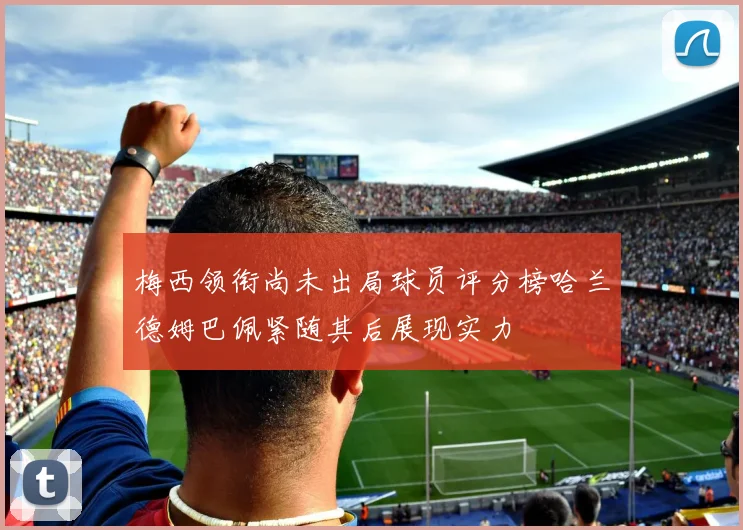 梅西领衔尚未出局球员评分榜哈兰德姆巴佩紧随其后展现实力