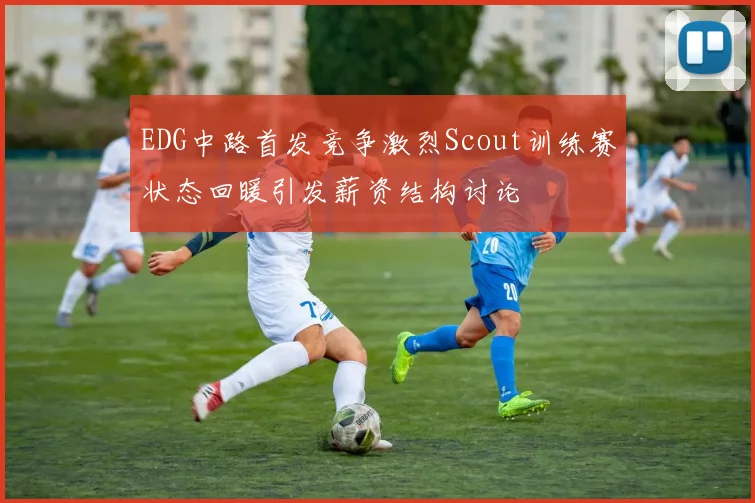 EDG中路首发竞争激烈Scout训练赛状态回暖引发薪资结构讨论