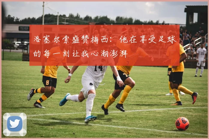 洛塞尔索盛赞梅西：他在享受足球的每一刻让我心潮澎湃