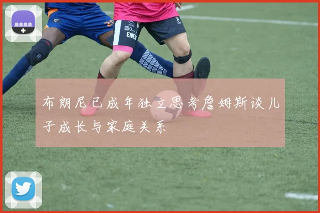 布朗尼已成年独立思考詹姆斯谈儿子成长与家庭关系