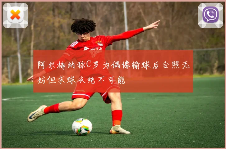 阿尔梅纳称C罗为偶像输球后合照无妨但求球衣绝不可能