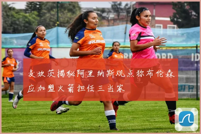 麦坎茨揭秘阿里纳斯观点称布伦森应加盟火箭担任三当家