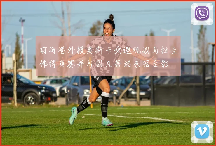 前海港外援奥斯卡受邀观战乌拉圭佛得角赛并与因凡蒂诺亲密合影