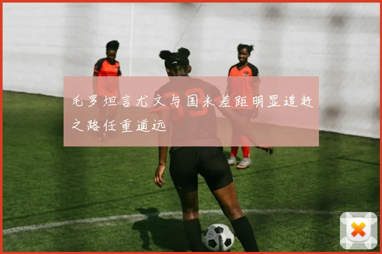 毛罗坦言尤文与国米差距明显追赶之路任重道远