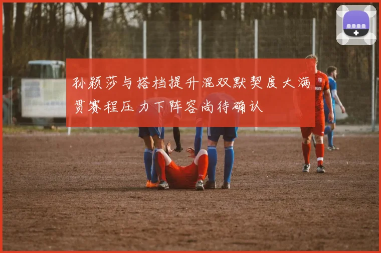 孙颖莎与搭档提升混双默契度大满贯赛程压力下阵容尚待确认