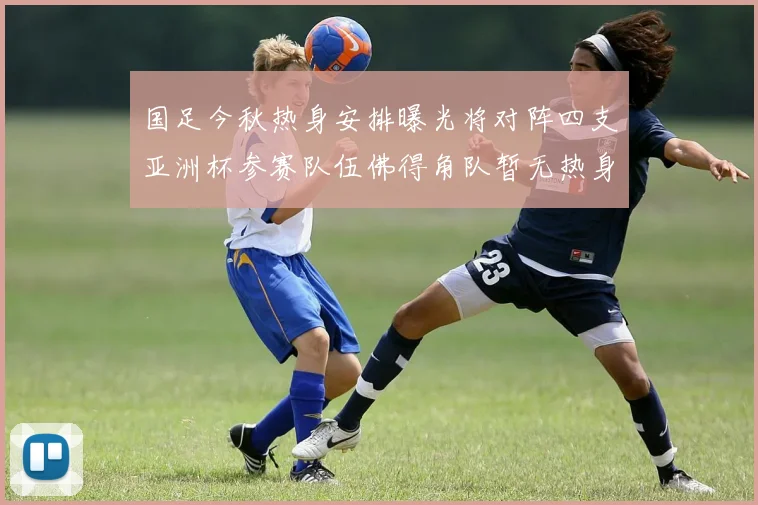 国足今秋热身安排曝光将对阵四支亚洲杯参赛队伍佛得角队暂无热身计划