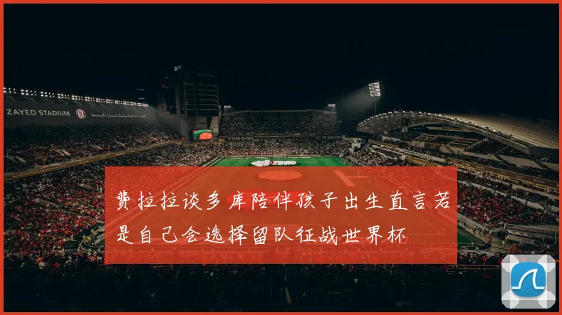 费拉拉谈多库陪伴孩子出生直言若是自己会选择留队征战世界杯