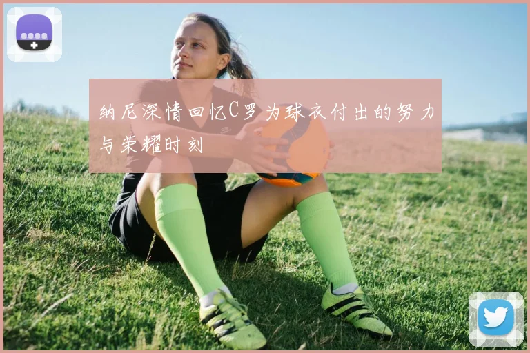 纳尼深情回忆C罗为球衣付出的努力与荣耀时刻