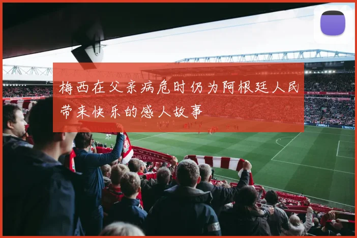 梅西在父亲病危时仍为阿根廷人民带来快乐的感人故事