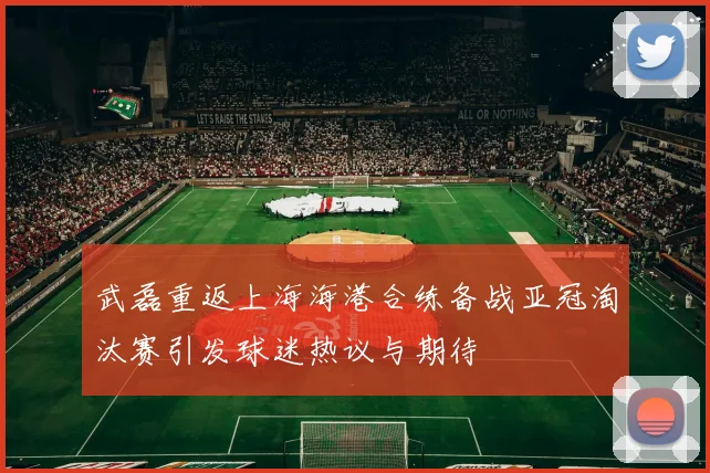 武磊重返上海海港合练备战亚冠淘汰赛引发球迷热议与期待