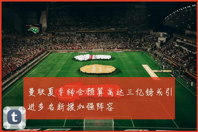 曼联夏季转会预算高达三亿镑或引进多名新援加强阵容