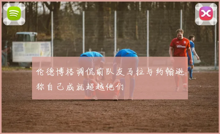 伦德博格调侃前队友马拉与约翰逊称自己成就超越他们