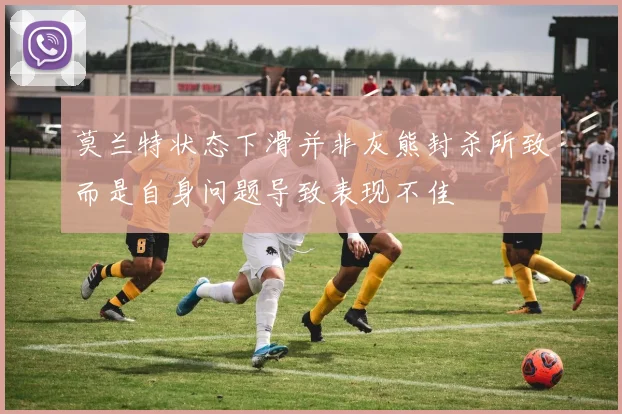 莫兰特状态下滑并非灰熊封杀所致而是自身问题导致表现不佳