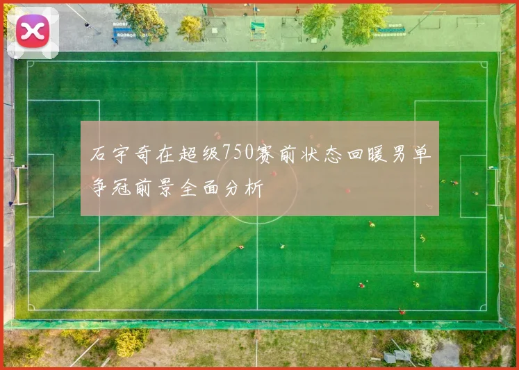 石宇奇在超级750赛前状态回暖男单争冠前景全面分析